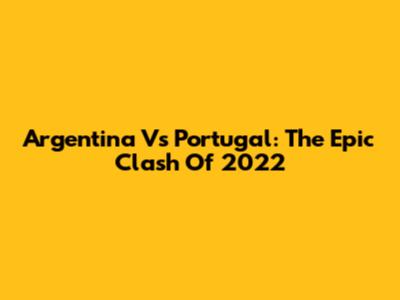 Argentina Vs Portugal: The Epic Clash Of 2022