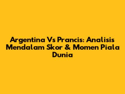 Argentina Vs Prancis: Analisis Mendalam Skor & Momen Piala Dunia
