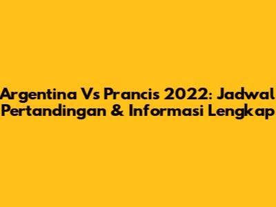 Argentina Vs Prancis 2022: Jadwal Pertandingan & Informasi Lengkap
