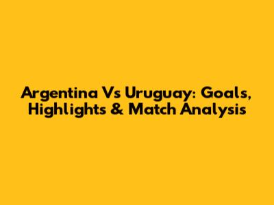 Argentina Vs Uruguay: Goals, Highlights & Match Analysis