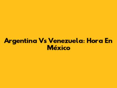 Argentina Vs Venezuela: Hora En México