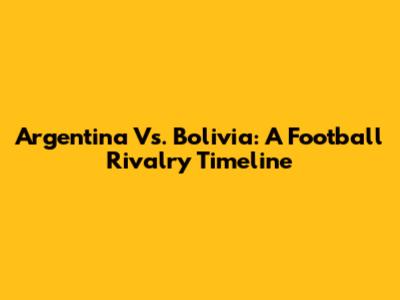 Argentina Vs. Bolivia: A Football Rivalry Timeline