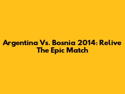 Argentina Vs. Bosnia 2014: Relive The Epic Match
