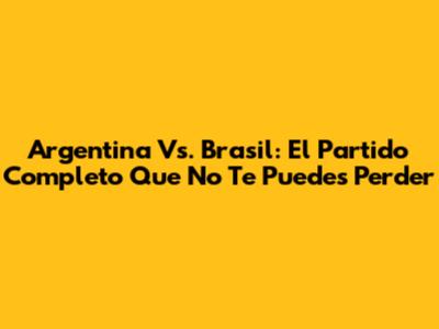 Argentina Vs. Brasil: El Partido Completo Que No Te Puedes Perder