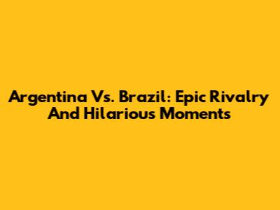 Argentina Vs. Brazil: Epic Rivalry And Hilarious Moments