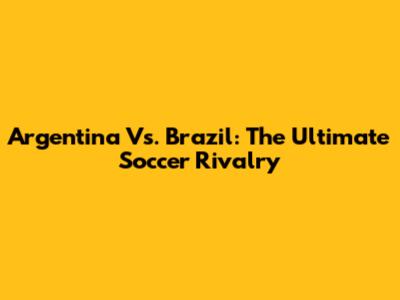 Argentina Vs. Brazil: The Ultimate Soccer Rivalry