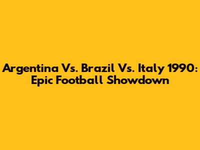 Argentina Vs. Brazil Vs. Italy 1990: Epic Football Showdown