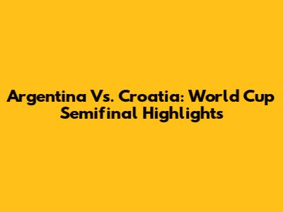 Argentina Vs. Croatia: World Cup Semifinal Highlights