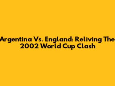 Argentina Vs. England: Reliving The 2002 World Cup Clash