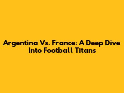 Argentina Vs. France: A Deep Dive Into Football Titans