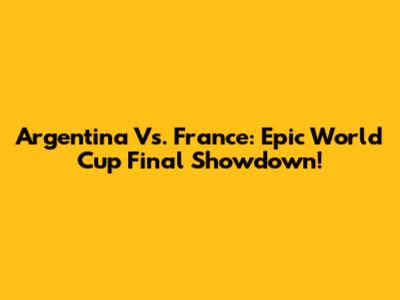 Argentina Vs. France: Epic World Cup Final Showdown!