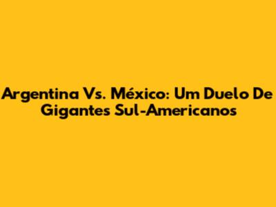 Argentina Vs. México: Um Duelo De Gigantes Sul-Americanos