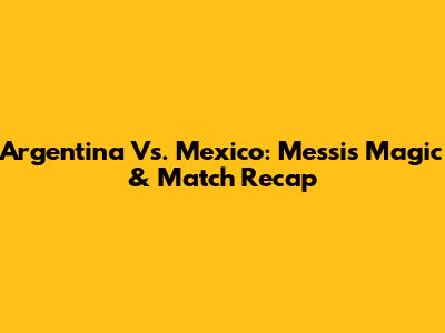 Argentina Vs. Mexico: Messi's Magic & Match Recap