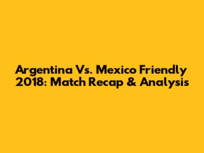 Argentina Vs. Mexico Friendly 2018: Match Recap & Analysis