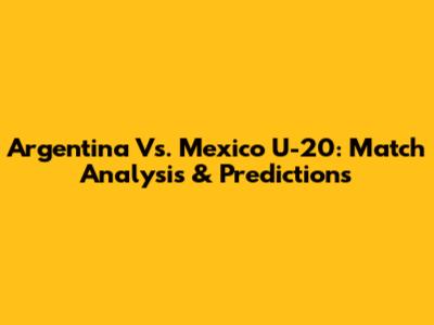 Argentina Vs. Mexico U-20: Match Analysis & Predictions