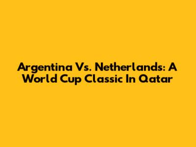 Argentina Vs. Netherlands: A World Cup Classic In Qatar