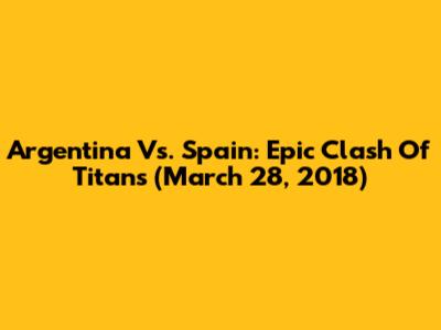 Argentina Vs. Spain: Epic Clash Of Titans (March 28, 2018)