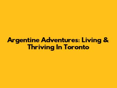 Argentine Adventures: Living & Thriving In Toronto