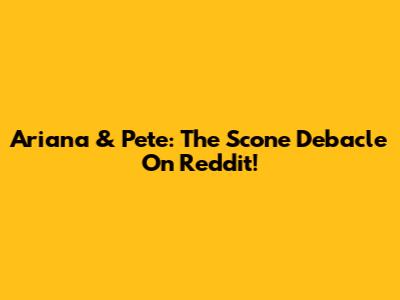 Ariana & Pete: The Scone Debacle On Reddit!