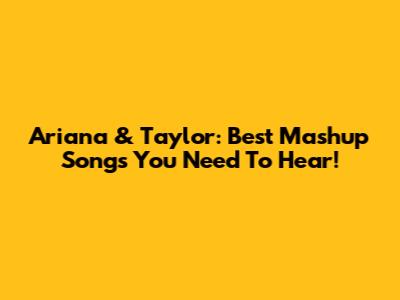 Ariana & Taylor: Best Mashup Songs You Need To Hear!