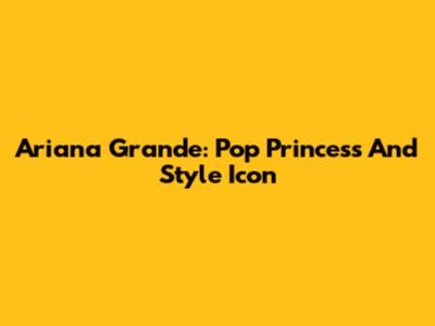 Ariana Grande: Pop Princess And Style Icon