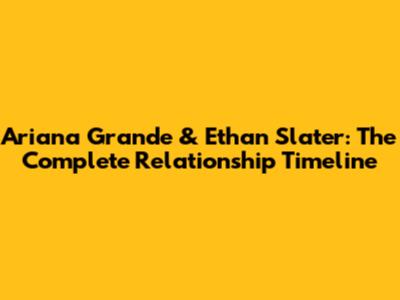 Ariana Grande & Ethan Slater: The Complete Relationship Timeline