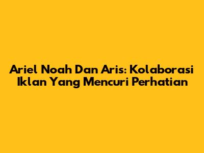 Ariel Noah Dan Aris: Kolaborasi Iklan Yang Mencuri Perhatian