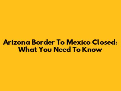 Arizona Border To Mexico Closed: What You Need To Know