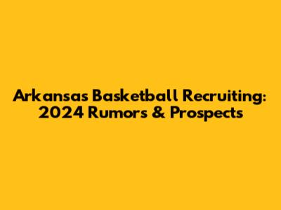 Arkansas Basketball Recruiting: 2024 Rumors & Prospects