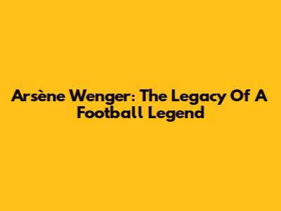 Arsène Wenger: The Legacy Of A Football Legend