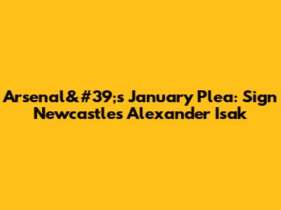 Arsenal&#39;s January Plea: Sign Newcastle's Alexander Isak