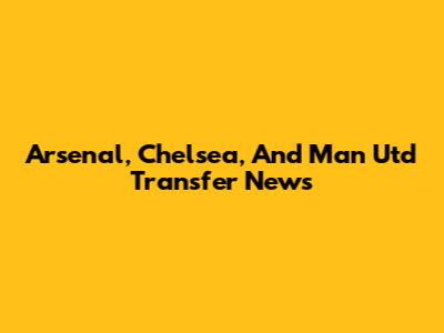 Arsenal, Chelsea, And Man Utd Transfer News
