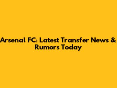 Arsenal FC: Latest Transfer News & Rumors Today