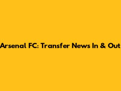 Arsenal FC: Transfer News In & Out