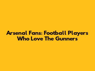 Arsenal Fans: Football Players Who Love The Gunners