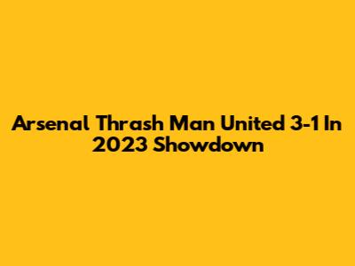 Arsenal Thrash Man United 3-1 In 2023 Showdown