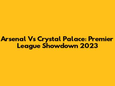 Arsenal Vs Crystal Palace: Premier League Showdown 2023