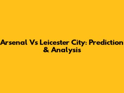 Arsenal Vs Leicester City: Prediction & Analysis