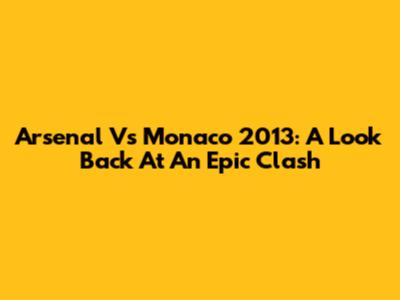 Arsenal Vs Monaco 2013: A Look Back At An Epic Clash