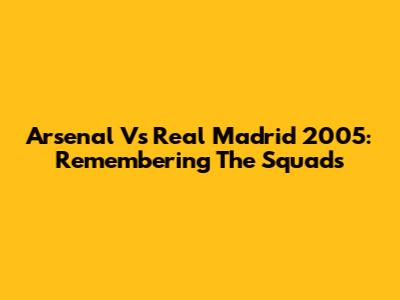 Arsenal Vs Real Madrid 2005: Remembering The Squads