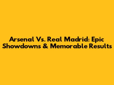 Arsenal Vs. Real Madrid: Epic Showdowns & Memorable Results