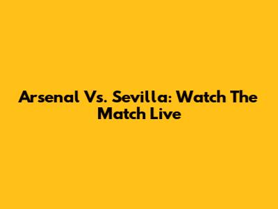 Arsenal Vs. Sevilla: Watch The Match Live
