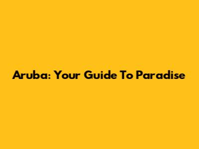 Aruba: Your Guide To Paradise