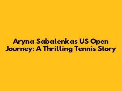 Aryna Sabalenka's US Open Journey: A Thrilling Tennis Story