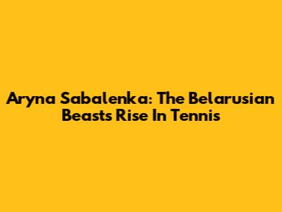 Aryna Sabalenka: The Belarusian Beast's Rise In Tennis