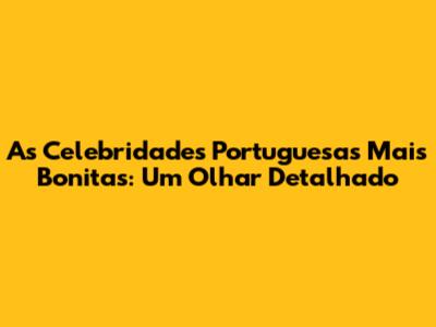 As Celebridades Portuguesas Mais Bonitas: Um Olhar Detalhado