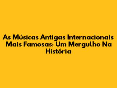 As Músicas Antigas Internacionais Mais Famosas: Um Mergulho Na História