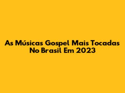 As Músicas Gospel Mais Tocadas No Brasil Em 2023