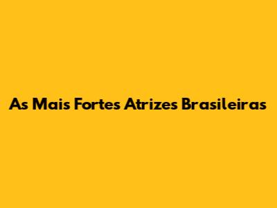 As Mais Fortes Atrizes Brasileiras