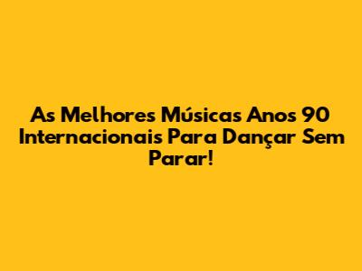 As Melhores Músicas Anos 90 Internacionais Para Dançar Sem Parar!